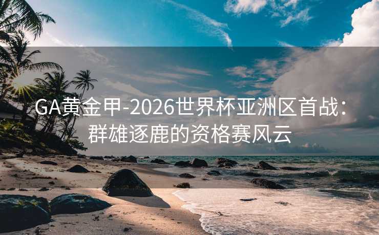 GA黄金甲-2026世界杯亚洲区首战：群雄逐鹿的资格赛风云